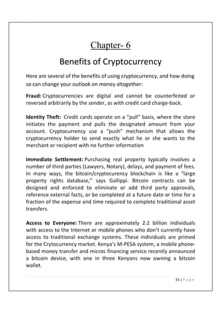 16 | P a g e
Chapter- 6
Benefits of Cryptocurrency
Here are several of the benefits of using cryptocurrency, and how doing
so can change your outlook on money altogether:
Fraud: Cryptocurrencies are digital and cannot be counterfeited or
reversed arbitrarily by the sender, as with credit card charge-back.
Identity Theft: Credit cards operate on a “pull” basis, where the store
initiates the payment and pulls the designated amount from your
account. Cryptocurrency use a “push” mechanism that allows the
cryptocurrency holder to send exactly what he or she wants to the
merchant or recipient with no further information
Immediate Settlement: Purchasing real property typically involves a
number of third parties (Lawyers, Notary), delays, and payment of fees.
In many ways, the bitcoin/cryptocurency blockchain is like a “large
property rights database,” says Gallippi. Bitcoin contracts can be
designed and enforced to eliminate or add third party approvals,
reference external facts, or be completed at a future date or time for a
fraction of the expense and time required to complete traditional asset
transfers.
Access to Everyone: There are approximately 2.2 billion individuals
with access to the Internet or mobile phones who don’t currently have
access to traditional exchange systems. These individuals are primed
for the Crytocurrency market. Kenya’s M-PESA system, a mobile phone-
based money transfer and micros financing service recently announced
a bitcoin device, with one in three Kenyans now owning a bitcoin
wallet.
 