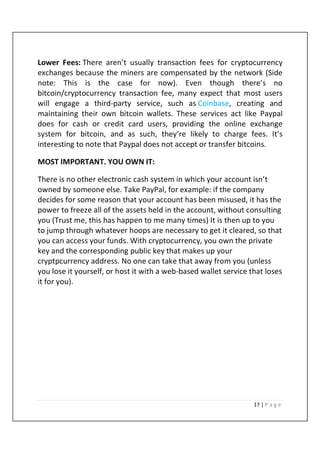 17 | P a g e
Lower Fees: There aren’t usually transaction fees for cryptocurrency
exchanges because the miners are compensated by the network (Side
note: This is the case for now). Even though there’s no
bitcoin/cryptocurrency transaction fee, many expect that most users
will engage a third-party service, such as Coinbase, creating and
maintaining their own bitcoin wallets. These services act like Paypal
does for cash or credit card users, providing the online exchange
system for bitcoin, and as such, they’re likely to charge fees. It’s
interesting to note that Paypal does not accept or transfer bitcoins.
MOST IMPORTANT. YOU OWN IT:
There is no other electronic cash system in which your account isn’t
owned by someone else. Take PayPal, for example: if the company
decides for some reason that your account has been misused, it has the
power to freeze all of the assets held in the account, without consulting
you (Trust me, this has happen to me many times) It is then up to you
to jump through whatever hoops are necessary to get it cleared, so that
you can access your funds. With cryptocurrency, you own the private
key and the corresponding public key that makes up your
cryptpcurrency address. No one can take that away from you (unless
you lose it yourself, or host it with a web-based wallet service that loses
it for you).
 