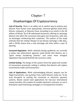 18 | P a g e
Chapter- 7
Disadvantages Of Cryptocurrency
Lack of Security. There is no safety net or perfect way to protect your
bitcoins from human error (passwords), technical glitches (hard drive
failures, malware), or fiduciary fraud. According to an article in the UK
edition of Wired, 18 of 40 web-based businesses offering to exchange
bitcoins into other fiat currencies have gone out of business, with only
six exchanges reimbursing their customers. The authors of the study
estimate that the median lifespan of any bitcoin exchange is 381 days,
with a 29.9% chance that a new exchange will close within a year of
opening.
Increased Regulation. While relatively benign guidelines are currently
in place, law enforcement agencies could decide that bitcoins are a
“giant money laundering scheme,” and enact more stringent
regulations that would diminish the currency’s value.
Limited Scaling. The design of the system limits the speed and number
of transactions processed, making it unlikely that bitcoins will replace
conventional credit card transactions.
Lack of Applications. While acknowledging bitcoins’ popular use for
illegal transactions, Lee questions how useful bitcoins really are. To be
truly disruptive to existing fiat currencies or electronic payment
systems, Bitcoin would need applications for low-cost international
money transfers, the creation of complex electronic contracts, or use in
Kickstarter-style fundraising campaigns or micropayment transfers.
 