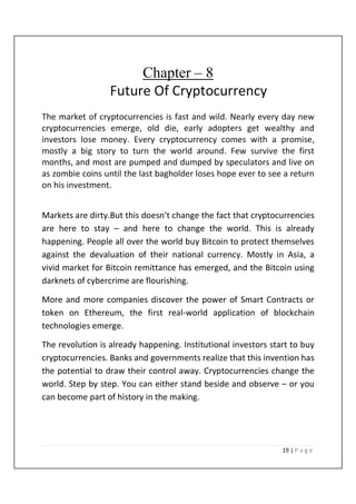 19 | P a g e
Chapter – 8
Future Of Cryptocurrency
The market of cryptocurrencies is fast and wild. Nearly every day new
cryptocurrencies emerge, old die, early adopters get wealthy and
investors lose money. Every cryptocurrency comes with a promise,
mostly a big story to turn the world around. Few survive the first
months, and most are pumped and dumped by speculators and live on
as zombie coins until the last bagholder loses hope ever to see a return
on his investment.
Markets are dirty.But this doesn‘t change the fact that cryptocurrencies
are here to stay – and here to change the world. This is already
happening. People all over the world buy Bitcoin to protect themselves
against the devaluation of their national currency. Mostly in Asia, a
vivid market for Bitcoin remittance has emerged, and the Bitcoin using
darknets of cybercrime are flourishing.
More and more companies discover the power of Smart Contracts or
token on Ethereum, the first real-world application of blockchain
technologies emerge.
The revolution is already happening. Institutional investors start to buy
cryptocurrencies. Banks and governments realize that this invention has
the potential to draw their control away. Cryptocurrencies change the
world. Step by step. You can either stand beside and observe – or you
can become part of history in the making.
 