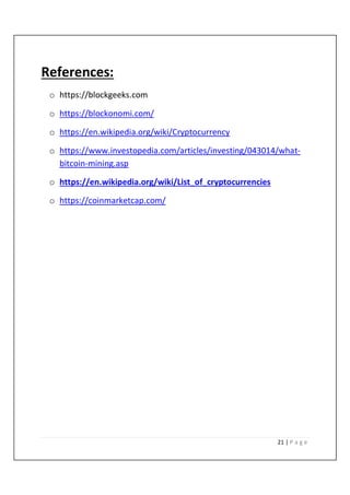 21 | P a g e
References:
o https://blockgeeks.com
o https://blockonomi.com/
o https://en.wikipedia.org/wiki/Cryptocurrency
o https://www.investopedia.com/articles/investing/043014/what-
bitcoin-mining.asp
o https://en.wikipedia.org/wiki/List_of_cryptocurrencies
o https://coinmarketcap.com/
 