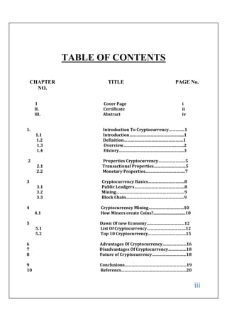 iii
TABLE OF CONTENTS
CHAPTER
NO.
TITLE PAGE No.
I Cover Page i
II. Certificate ii
III. Abstract iv
1. Introduction To Cryptocurrency…………..1
1.1 Introduction………………………………………...1
1.2 Definition…………………………………………….1
1.3 Overview……………………………………….…….2
1.4 History………………………………………………...3
2 Properties Cryptocurrency…………………...5
2.1 Transactional Properties……………………….5
2.2 Monetary Properties……………………………..7
3 Cryptocurrency Basics…………………………..8
3.1 Public Leadgers……………………………………..8
3.2 Mining………………..………………………………….9
3.3 Block Chain………………….………………………..9
4 Cryptocurrency Mining………………….………10
4.1 How Miners create Coins?...............................10
5 Dawn Of new Economy……………………………12
5.1 List Of Cryptocurrency…………………………….12
5.2 Top 10 Cryptocurrency……………………………15
6 Advantages Of Cryptocurrency…………………16
7 Disadvantages Of Cryptocurrency………….…18
8 Future of Cryptocurrency…………………………18
9 Conclusions………………………………………………19
10 Referencs…………………………………………………20
 
