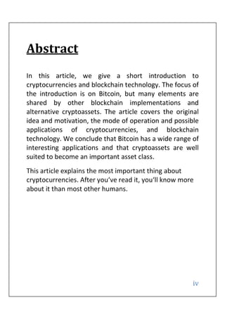 iv
Abstract
In this article, we give a short introduction to
cryptocurrencies and blockchain technology. The focus of
the introduction is on Bitcoin, but many elements are
shared by other blockchain implementations and
alternative cryptoassets. The article covers the original
idea and motivation, the mode of operation and possible
applications of cryptocurrencies, and blockchain
technology. We conclude that Bitcoin has a wide range of
interesting applications and that cryptoassets are well
suited to become an important asset class.
This article explains the most important thing about
cryptocurrencies. After you‘ve read it, you‘ll know more
about it than most other humans.
 