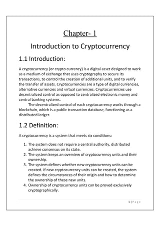 1 | P a g e
Chapter- 1
Introduction to Cryptocurrency
1.1 Introduction:
A cryptocurrency (or crypto currency) is a digital asset designed to work
as a medium of exchange that uses cryptography to secure its
transactions, to control the creation of additional units, and to verify
the transfer of assets. Cryptocurrencies are a type of digital currencies,
alternative currencies and virtual currencies. Cryptocurrencies use
decentralized control as opposed to centralized electronic money and
central banking systems.
The decentralized control of each cryptocurrency works through a
blockchain, which is a public transaction database, functioning as a
distributed ledger.
1.2 Definition:
A cryptocurrency is a system that meets six conditions:
1. The system does not require a central authority, distributed
achieve consensus on its state.
2. The system keeps an overview of cryptocurrency units and their
ownership.
3. The system defines whether new cryptocurrency units can be
created. If new cryptocurrency units can be created, the system
defines the circumstances of their origin and how to determine
the ownership of these new units.
4. Ownership of cryptocurrency units can be proved exclusively
cryptographically.
 