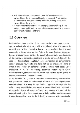 2 | P a g e
5. The system allows transactions to be performed in which
ownership of the cryptographic units is changed. A transaction
statement can only be issued by an entity proving the current
ownership of these units.
6. If two different instructions for changing the ownership of the
same cryptographic units are simultaneously entered, the system
performs at most one of them.
.
1.3 Overview:
Decentralized cryptocurrency is produced by the entire cryptocurrency
system collectively, at a rate which is defined when the system is
created and which is publicly known. In centralized banking and
economic systems such as the Federal Reserve System, corporate
boards or governments control the supply of currency by printing units
of fiat money or demanding additions to digital banking ledgers. In the
case of decentralized cryptocurrency, companies or governments
cannot produce new units, and have not so far provided backing of
other firms, banks or corporate entities which hold asset value
measured in it. The underlying technical system upon which
decentralized cryptocurrencies are based was created by the group or
individual known as Satoshi Nakamoto.
As of October 2017, over a thousand cryptocurrency specifications
exist; most are similar to and derived from the first fully implemented
centralized cryptocurrency, bitcoin. Within cryptocurrency systems the
safety, integrity and balance of ledger are maintained by a community
of mutually distrustful parties referred to as miners: members of the
general public using their computers to help validate and timestamp
transactions adding them to the ledge in accordance with a particular
 