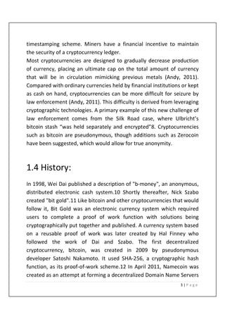3 | P a g e
timestamping scheme. Miners have a financial incentive to maintain
the security of a cryptocurrency ledger.
Most cryptocurrencies are designed to gradually decrease production
of currency, placing an ultimate cap on the total amount of currency
that will be in circulation mimicking previous metals (Andy, 2011).
Compared with ordinary currencies held by financial institutions or kept
as cash on hand, cryptocurrencies can be more difficult for seizure by
law enforcement (Andy, 2011). This difficulty is derived from leveraging
cryptographic technologies. A primary example of this new challenge of
law enforcement comes from the Silk Road case, where Ulbricht’s
bitcoin stash “was held separately and encrypted”8. Cryptocurrencies
such as bitcoin are pseudonymous, though additions such as Zerocoin
have been suggested, which would allow for true anonymity.
1.4 History:
In 1998, Wei Dai published a description of "b-money", an anonymous,
distributed electronic cash system.10 Shortly thereafter, Nick Szabo
created "bit gold".11 Like bitcoin and other cryptocurrencies that would
follow it, Bit Gold was an electronic currency system which required
users to complete a proof of work function with solutions being
cryptographically put together and published. A currency system based
on a reusable proof of work was later created by Hal Finney who
followed the work of Dai and Szabo. The first decentralized
cryptocurrency, bitcoin, was created in 2009 by pseudonymous
developer Satoshi Nakamoto. It used SHA-256, a cryptographic hash
function, as its proof-of-work scheme.12 In April 2011, Namecoin was
created as an attempt at forming a decentralized Domain Name Servers
 