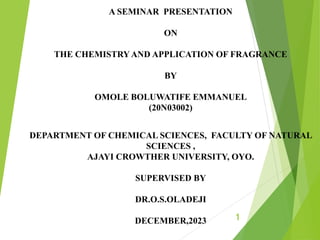 A SEMINAR PRESENTATION
ON
THE CHEMISTRYAND APPLICATION OF FRAGRANCE
BY
OMOLE BOLUWATIFE EMMANUEL
(20N03002)
DEPARTMENT OF CHEMICAL SCIENCES, FACULTY OF NATURAL
SCIENCES ,
AJAYI CROWTHER UNIVERSITY, OYO.
SUPERVISED BY
DR.O.S.OLADEJI
DECEMBER,2023 1
 
