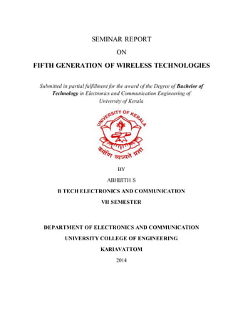 SEMINAR REPORT
ON
FIFTH GENERATION OF WIRELESS TECHNOLOGIES
Submitted in partial fulfillment for the award of the Degree of Bachelor of
Technology in Electronics and Communication Engineering of
University of Kerala
BY
ABHIJITH S
B TECH ELECTRONICS AND COMMUNICATION
VII SEMESTER
DEPARTMENT OF ELECTRONICS AND COMMUNICATION
UNIVERSITY COLLEGE OF ENGINEERING
KARIAVATTOM
2014
 