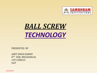BALL SCREW
TECHNOLOGY
5/25/2019
PRESENTED BY
AMIT SINGH RAWAT
8TH SEM, MECHANICAL
1ST11ME015
SaIT
 