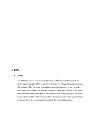 4. P300

  4.1.About

     The P300 (P3) wave is an event related potential (ERP) which can be recorded via
     electroencephalography (EEG) as a positive deflection in voltage at a latency of roughly
     300 ms in the EEG. The signal is typically measured most strongly by the electrodes
     covering the parietal lobe. The presence, magnitude, topography and time of this signal
     are often used as metrics of cognitive function in decision making processes. While the
     neural substrates of this ERP still remain hazy, the reproducibility of this signal makes it
     a common choice for psychological tests in both the clinic and laboratory.
 