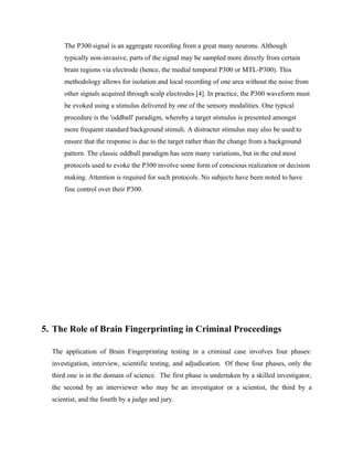 The P300 signal is an aggregate recording from a great many neurons. Although
      typically non-invasive, parts of the signal may be sampled more directly from certain
      brain regions via electrode (hence, the medial temporal P300 or MTL-P300). This
      methodology allows for isolation and local recording of one area without the noise from
      other signals acquired through scalp electrodes [4]. In practice, the P300 waveform must
      be evoked using a stimulus delivered by one of the sensory modalities. One typical
      procedure is the 'oddball' paradigm, whereby a target stimulus is presented amongst
      more frequent standard background stimuli. A distracter stimulus may also be used to
      ensure that the response is due to the target rather than the change from a background
      pattern. The classic oddball paradigm has seen many variations, but in the end most
      protocols used to evoke the P300 involve some form of conscious realization or decision
      making. Attention is required for such protocols. No subjects have been noted to have
      fine control over their P300.




5. The Role of Brain Fingerprinting in Criminal Proceedings

  The application of Brain Fingerprinting testing in a criminal case involves four phases:
  investigation, interview, scientific testing, and adjudication. Of these four phases, only the
  third one is in the domain of science. The first phase is undertaken by a skilled investigator,
  the second by an interviewer who may be an investigator or a scientist, the third by a
  scientist, and the fourth by a judge and jury.
 