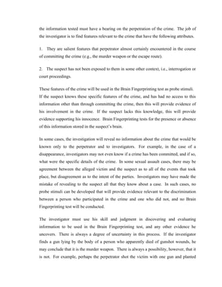 the information tested must have a bearing on the perpetration of the crime. The job of
the investigator is to find features relevant to the crime that have the following attributes.

1. They are salient features that perpetrator almost certainly encountered in the course
of committing the crime (e.g., the murder weapon or the escape route).

2. The suspect has not been exposed to them in some other context, i.e., interrogation or
court proceedings.

These features of the crime will be used in the Brain Fingerprinting test as probe stimuli.
If the suspect knows these specific features of the crime, and has had no access to this
information other than through committing the crime, then this will provide evidence of
his involvement in the crime. If the suspect lacks this knowledge, this will provide
evidence supporting his innocence. Brain Fingerprinting tests for the presence or absence
of this information stored in the suspect’s brain.

In some cases, the investigation will reveal no information about the crime that would be
known only to the perpetrator and to investigators. For example, in the case of a
disappearance, investigators may not even know if a crime has been committed, and if so,
what were the specific details of the crime. In some sexual assault cases, there may be
agreement between the alleged victim and the suspect as to all of the events that took
place, but disagreement as to the intent of the parties. Investigators may have made the
mistake of revealing to the suspect all that they know about a case. In such cases, no
probe stimuli can be developed that will provide evidence relevant to the discrimination
between a person who participated in the crime and one who did not, and no Brain
Fingerprinting test will be conducted.

The investigator must use his skill and judgment in discovering and evaluating
information to be used in the Brain Fingerprinting test, and any other evidence he
uncovers. There is always a degree of uncertainty in this process. If the investigator
finds a gun lying by the body of a person who apparently died of gunshot wounds, he
may conclude that it is the murder weapon. There is always a possibility, however, that it
is not. For example, perhaps the perpetrator shot the victim with one gun and planted
 