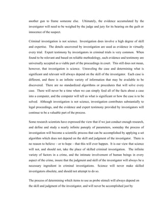 another gun to frame someone else.         Ultimately, the evidence accumulated by the
investigator will need to be weighed by the judge and jury for its bearing on the guilt or
innocence of the suspect.

Criminal investigation is not science. Investigation does involve a high degree of skill
and expertise. The details uncovered by investigation are used as evidence in virtually
every trial. Expert testimony by investigators in criminal trials is very common. When
found to be relevant and based on reliable methodology, such evidence and testimony are
universally accepted as a viable part of the proceedings in court. This still does not mean,
however, that investigation is science. Unraveling the case and determining what is
significant and relevant will always depend on the skill of the investigator. Each case is
different, and there is an infinite variety of information that may be available to be
discovered. There are no standardized algorithms or procedures that will solve every
case. There will never be a time when we can simply feed all of the facts about a case
into a computer, and the computer will tell us what is significant or how the case is to be
solved. Although investigation is not science, investigation contributes substantially to
legal proceedings, and the evidence and expert testimony provided by investigators will
continue to be a valuable part of the process.

Some research scientists have expressed the view that if we just conduct enough research,
and define and study a nearly infinite panoply of parameters, someday the process of
investigation will become a scientific process that can be accomplished by applying a set
algorithm which does not depend on the skill and judgment of the investigator. There is
no reason to believe – or to hope – that this will ever happen. It is our view that science
will not, and should not, take the place of skilled criminal investigation. The infinite
variety of factors in a crime, and the intimate involvement of human beings in every
aspect of the crime, insure that the judgment and skill of the investigator will always be a
necessary ingredient in criminal investigations. Science will never make skilled
investigators obsolete, and should not attempt to do so.

The process of determining which items to use as probe stimuli will always depend on
the skill and judgment of the investigator, and will never be accomplished just by
 