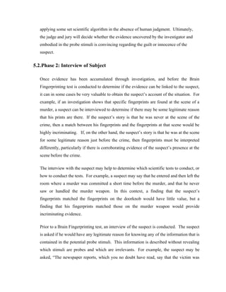 applying some set scientific algorithm in the absence of human judgment. Ultimately,
   the judge and jury will decide whether the evidence uncovered by the investigator and
   embodied in the probe stimuli is convincing regarding the guilt or innocence of the
   suspect.


5.2.Phase 2: Interview of Subject

   Once evidence has been accumulated through investigation, and before the Brain
   Fingerprinting test is conducted to determine if the evidence can be linked to the suspect,
   it can in some cases be very valuable to obtain the suspect’s account of the situation. For
   example, if an investigation shows that specific fingerprints are found at the scene of a
   murder, a suspect can be interviewed to determine if there may be some legitimate reason
   that his prints are there. If the suspect’s story is that he was never at the scene of the
   crime, then a match between his fingerprints and the fingerprints at that scene would be
   highly incriminating. If, on the other hand, the suspect’s story is that he was at the scene
   for some legitimate reason just before the crime, then fingerprints must be interpreted
   differently, particularly if there is corroborating evidence of the suspect’s presence at the
   scene before the crime.

   The interview with the suspect may help to determine which scientific tests to conduct, or
   how to conduct the tests. For example, a suspect may say that he entered and then left the
   room where a murder was committed a short time before the murder, and that he never
   saw or handled the murder weapon. In this context, a finding that the suspect’s
   fingerprints matched the fingerprints on the doorknob would have little value, but a
   finding that his fingerprints matched those on the murder weapon would provide
   incriminating evidence.

   Prior to a Brain Fingerprinting test, an interview of the suspect is conducted. The suspect
   is asked if he would have any legitimate reason for knowing any of the information that is
   contained in the potential probe stimuli. This information is described without revealing
   which stimuli are probes and which are irrelevants. For example, the suspect may be
   asked, “The newspaper reports, which you no doubt have read, say that the victim was
 