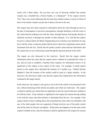 struck with a blunt object. Do you have any way of knowing whether that murder
weapon was a baseball bat, a broom handle, or a blackjack?” If the suspect answers
“No,” then a test result indicating that his brain does indeed contain a record of which of
these is the murder weapon can provide evidence relevant to the case.

The suspect may have been exposed to information about the crime through an error on
the part of interrogators in previous interrogations, through familiarity with the scene or
the victim that has nothing to do with the crime, through hearsay from people directly or
indirectly involved, or through any number of other channels. It is vital that the suspect
be given a chance before the Brain Fingerprinting test to disclose any familiarity he may
have with the crime, so that any probes that he knows about for a legitimate reason can be
eliminated from the test. Recall that the probes contain crime-relevant information that
the suspect has no way of knowing except through having been present at the crime.

The targets are also discussed in the interview. Recall that the targets contain
information about the crime that the suspect knows whether he committed the crime or
not, and are used to establish a baseline brain response for information known to be
significant to this subject in the context of the crime. For example, if media reports
known to the suspect have disclosed the location of a murder (e.g., “behind Newton
Stadium”), then the location of the murder could be used as a target stimulus. In the
interview, the interviewer makes sure that the suspect does indeed know the information
contained in the target stimuli.

In the interview, the suspect is also given a list of all of the stimuli to be presented in the
test, without disclosing which stimuli are probes and which are irrelevants. The suspect
is asked to identify any stimuli that are significant to him for reasons that have nothing to
do with the crime. If any stimulus is significant to the suspect for reasons having nothing
to do with the crime, then that stimulus is eliminated from the test. For example, if the
suspect claims to know nothing about who committed the crime and to be unfamiliar with
any of the other people who are suspected of being involved, one of the probe stimuli
may be the name of a known accomplice. If that name also happens to be the name of the
suspect’s brother-in-law, then the stimulus would be significant to the suspect for reasons
 