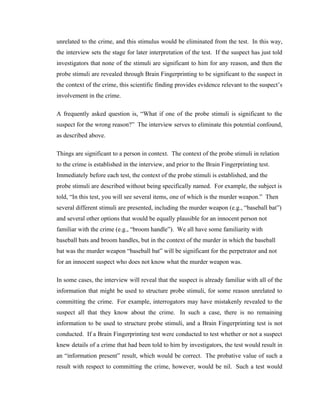 unrelated to the crime, and this stimulus would be eliminated from the test. In this way,
the interview sets the stage for later interpretation of the test. If the suspect has just told
investigators that none of the stimuli are significant to him for any reason, and then the
probe stimuli are revealed through Brain Fingerprinting to be significant to the suspect in
the context of the crime, this scientific finding provides evidence relevant to the suspect’s
involvement in the crime.

A frequently asked question is, “What if one of the probe stimuli is significant to the
suspect for the wrong reason?” The interview serves to eliminate this potential confound,
as described above.

Things are significant to a person in context. The context of the probe stimuli in relation
to the crime is established in the interview, and prior to the Brain Fingerprinting test.
Immediately before each test, the context of the probe stimuli is established, and the
probe stimuli are described without being specifically named. For example, the subject is
told, “In this test, you will see several items, one of which is the murder weapon.” Then
several different stimuli are presented, including the murder weapon (e.g., “baseball bat”)
and several other options that would be equally plausible for an innocent person not
familiar with the crime (e.g., “broom handle”). We all have some familiarity with
baseball bats and broom handles, but in the context of the murder in which the baseball
bat was the murder weapon “baseball bat” will be significant for the perpetrator and not
for an innocent suspect who does not know what the murder weapon was.

In some cases, the interview will reveal that the suspect is already familiar with all of the
information that might be used to structure probe stimuli, for some reason unrelated to
committing the crime. For example, interrogators may have mistakenly revealed to the
suspect all that they know about the crime. In such a case, there is no remaining
information to be used to structure probe stimuli, and a Brain Fingerprinting test is not
conducted. If a Brain Fingerprinting test were conducted to test whether or not a suspect
knew details of a crime that had been told to him by investigators, the test would result in
an “information present” result, which would be correct. The probative value of such a
result with respect to committing the crime, however, would be nil. Such a test would
 