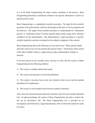 It is in the Brain Fingerprinting test where science contributes to the process. Brain
Fingerprinting determines scientifically whether or not specific information is stored in a
specific person’s brain.

Brain Fingerprinting is a standardized scientific procedure. The input for this scientific
procedure is the probe stimuli, which are formulated on the basis of the investigation and
the interview. The output of this scientific procedure is a determination of “information
present” or “information absent” for those specific probe stimuli, along with a statistical
confidence for this determination. This determination is made according to a specific,
scientific algorithm, and does not depend on the subjective judgment of the scientist.

Brain Fingerprinting tells us the following, no more and no less: “These specific details
about this crime are (or are not) stored in this person’s brain.” On the basis of this and all
of the other available evidence, a judge and jury make a determination of guilty or
innocent.

It has been proven in the scientific arena, and also in court, that the science of Brain
Fingerprinting has the following attributes:

1) This science is testable and has been tested;

2) This science has been peer reviewed and published;

3) This science is accurate, has an error rate extremely close to zero, and has standard
procedures for its application;

4) This science is well accepted in the relevant scientific community.

These facts have been discussed extensively elsewhere, and will not be further elaborated
here. In legal proceedings, the science of Brain Fingerprinting may play a central role,
but not an all-inclusive role. The Brain Fingerprinting test is preceded by an
investigation and followed by a legal determination, both of which fall outside the realm
of science.
 