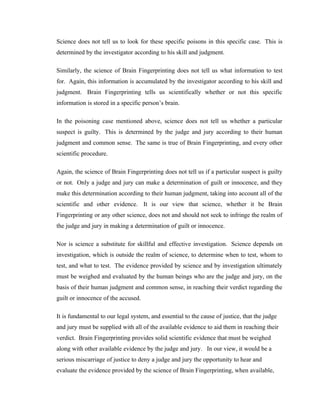 Science does not tell us to look for these specific poisons in this specific case. This is
determined by the investigator according to his skill and judgment.

Similarly, the science of Brain Fingerprinting does not tell us what information to test
for. Again, this information is accumulated by the investigator according to his skill and
judgment. Brain Fingerprinting tells us scientifically whether or not this specific
information is stored in a specific person’s brain.

In the poisoning case mentioned above, science does not tell us whether a particular
suspect is guilty. This is determined by the judge and jury according to their human
judgment and common sense. The same is true of Brain Fingerprinting, and every other
scientific procedure.

Again, the science of Brain Fingerprinting does not tell us if a particular suspect is guilty
or not. Only a judge and jury can make a determination of guilt or innocence, and they
make this determination according to their human judgment, taking into account all of the
scientific and other evidence. It is our view that science, whether it be Brain
Fingerprinting or any other science, does not and should not seek to infringe the realm of
the judge and jury in making a determination of guilt or innocence.

Nor is science a substitute for skillful and effective investigation. Science depends on
investigation, which is outside the realm of science, to determine when to test, whom to
test, and what to test. The evidence provided by science and by investigation ultimately
must be weighed and evaluated by the human beings who are the judge and jury, on the
basis of their human judgment and common sense, in reaching their verdict regarding the
guilt or innocence of the accused.

It is fundamental to our legal system, and essential to the cause of justice, that the judge
and jury must be supplied with all of the available evidence to aid them in reaching their
verdict. Brain Fingerprinting provides solid scientific evidence that must be weighed
along with other available evidence by the judge and jury. In our view, it would be a
serious miscarriage of justice to deny a judge and jury the opportunity to hear and
evaluate the evidence provided by the science of Brain Fingerprinting, when available,
 