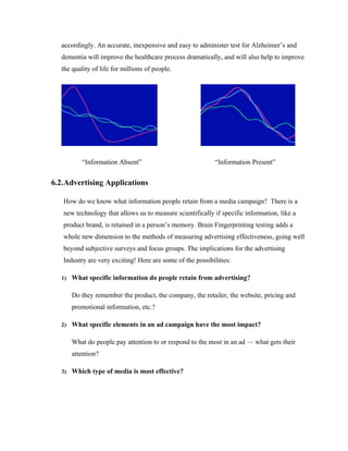 accordingly. An accurate, inexpensive and easy to administer test for Alzheimer’s and
  dementia will improve the healthcare process dramatically, and will also help to improve
  the quality of life for millions of people.




          “Information Absent”                              “Information Present”


6.2.Advertising Applications

   How do we know what information people retain from a media campaign? There is a
   new technology that allows us to measure scientifically if specific information, like a
   product brand, is retained in a person’s memory. Brain Fingerprinting testing adds a
   whole new dimension to the methods of measuring advertising effectiveness, going well
   beyond subjective surveys and focus groups. The implications for the advertising
   Industry are very exciting! Here are some of the possibilities:

  1) What specific information do people retain from advertising?


      Do they remember the product, the company, the retailer, the website, pricing and
      promotional information, etc.?

  2) What specific elements in an ad campaign have the most impact?


      What do people pay attention to or respond to the most in an ad — what gets their
      attention?

  3) Which type of media is most effective?
 