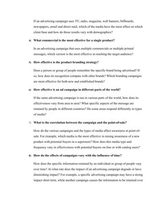 If an advertising campaign uses TV, radio, magazine, web banners, billboards,
   newspapers, email and direct mail, which of the media have the most effect on which
   client base and how do those results vary with demographics?

4) What commercial is the most effective for a single product?


   In an advertising campaign that uses multiple commercials or multiple printed
   messages, which version is the most effective at reaching the target audience?

5) How effective is the product branding strategy?


   Does a person or group of people remember the specific brand being advertised? If
   so, how does its recognition compare with other brands? Which branding campaigns
   are most effective for both new and established brands?

6) How effective is an ad campaign in different parts of the world?


   If the same advertising campaign is run in various parts of the world, how does its
   effectiveness vary from area to area? What specific aspects of the message are
   retained by people in different countries? Do some areas respond differently to types
   of media?

7) What is the correlation between the campaign and the point-of-sale?


   How do the various campaigns and the types of media affect awareness at point-of-
   sale. For example, which media is the most effective in raising awareness of a new
   product with potential buyers in a superstore? How does this media type and
   frequency vary in effectiveness with potential buyers on-line or with catalog users?

8) How do the effects of campaigns vary with the influence of time?


   How does the specific information retained by an individual or group of people vary
   over time? At what rate does the impact of an advertising campaign degrade or have
   diminishing impact? For example, a specific advertising campaign may have a strong
   impact short term, while another campaign causes the information to be retained over
 