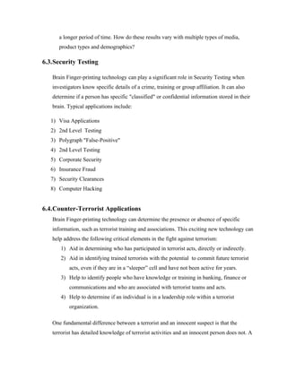 a longer period of time. How do these results vary with multiple types of media,
      product types and demographics?

6.3.Security Testing

   Brain Finger-printing technology can play a significant role in Security Testing when
   investigators know specific details of a crime, training or group affiliation. It can also
   determine if a person has specific "classified" or confidential information stored in their
   brain. Typical applications include:

   1) Visa Applications
   2) 2nd Level Testing
   3) Polygraph "False-Positive"
   4) 2nd Level Testing
   5) Corporate Security
   6) Insurance Fraud
   7) Security Clearances
   8) Computer Hacking


6.4.Counter-Terrorist Applications
   Brain Finger-printing technology can determine the presence or absence of specific
   information, such as terrorist training and associations. This exciting new technology can
   help address the following critical elements in the fight against terrorism:
       1) Aid in determining who has participated in terrorist acts, directly or indirectly.
       2) Aid in identifying trained terrorists with the potential to commit future terrorist
          acts, even if they are in a “sleeper” cell and have not been active for years.
       3) Help to identify people who have knowledge or training in banking, finance or
          communications and who are associated with terrorist teams and acts.
       4) Help to determine if an individual is in a leadership role within a terrorist
          organization.

   One fundamental difference between a terrorist and an innocent suspect is that the
   terrorist has detailed knowledge of terrorist activities and an innocent person does not. A
 