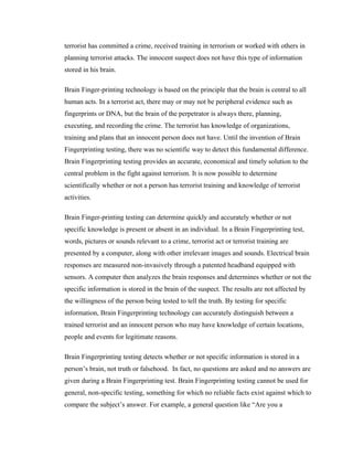 terrorist has committed a crime, received training in terrorism or worked with others in
planning terrorist attacks. The innocent suspect does not have this type of information
stored in his brain.

Brain Finger-printing technology is based on the principle that the brain is central to all
human acts. In a terrorist act, there may or may not be peripheral evidence such as
fingerprints or DNA, but the brain of the perpetrator is always there, planning,
executing, and recording the crime. The terrorist has knowledge of organizations,
training and plans that an innocent person does not have. Until the invention of Brain
Fingerprinting testing, there was no scientific way to detect this fundamental difference.
Brain Fingerprinting testing provides an accurate, economical and timely solution to the
central problem in the fight against terrorism. It is now possible to determine
scientifically whether or not a person has terrorist training and knowledge of terrorist
activities.

Brain Finger-printing testing can determine quickly and accurately whether or not
specific knowledge is present or absent in an individual. In a Brain Fingerprinting test,
words, pictures or sounds relevant to a crime, terrorist act or terrorist training are
presented by a computer, along with other irrelevant images and sounds. Electrical brain
responses are measured non-invasively through a patented headband equipped with
sensors. A computer then analyzes the brain responses and determines whether or not the
specific information is stored in the brain of the suspect. The results are not affected by
the willingness of the person being tested to tell the truth. By testing for specific
information, Brain Fingerprinting technology can accurately distinguish between a
trained terrorist and an innocent person who may have knowledge of certain locations,
people and events for legitimate reasons.

Brain Fingerprinting testing detects whether or not specific information is stored in a
person’s brain, not truth or falsehood. In fact, no questions are asked and no answers are
given during a Brain Fingerprinting test. Brain Fingerprinting testing cannot be used for
general, non-specific testing, something for which no reliable facts exist against which to
compare the subject’s answer. For example, a general question like “Are you a
 