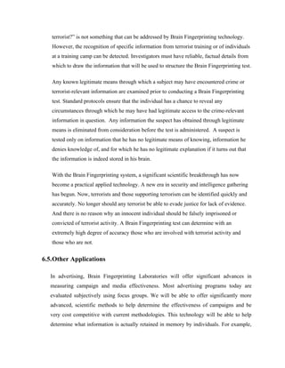 terrorist?” is not something that can be addressed by Brain Fingerprinting technology.
   However, the recognition of specific information from terrorist training or of individuals
   at a training camp can be detected. Investigators must have reliable, factual details from
   which to draw the information that will be used to structure the Brain Fingerprinting test.

   Any known legitimate means through which a subject may have encountered crime or
   terrorist-relevant information are examined prior to conducting a Brain Fingerprinting
   test. Standard protocols ensure that the individual has a chance to reveal any
   circumstances through which he may have had legitimate access to the crime-relevant
   information in question. Any information the suspect has obtained through legitimate
   means is eliminated from consideration before the test is administered. A suspect is
   tested only on information that he has no legitimate means of knowing, information he
   denies knowledge of, and for which he has no legitimate explanation if it turns out that
   the information is indeed stored in his brain.

   With the Brain Fingerprinting system, a significant scientific breakthrough has now
   become a practical applied technology. A new era in security and intelligence gathering
   has begun. Now, terrorists and those supporting terrorism can be identified quickly and
   accurately. No longer should any terrorist be able to evade justice for lack of evidence.
   And there is no reason why an innocent individual should be falsely imprisoned or
   convicted of terrorist activity. A Brain Fingerprinting test can determine with an
   extremely high degree of accuracy those who are involved with terrorist activity and
   those who are not.


6.5.Other Applications

  In advertising, Brain Fingerprinting Laboratories will offer significant advances in
  measuring campaign and media effectiveness. Most advertising programs today are
  evaluated subjectively using focus groups. We will be able to offer significantly more
  advanced, scientific methods to help determine the effectiveness of campaigns and be
  very cost competitive with current methodologies. This technology will be able to help
  determine what information is actually retained in memory by individuals. For example,
 