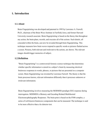 1. Introduction


  1.1.About

     Brain Fingerprinting was developed and patented in 1995 by Lawrence A. Farwell,
     Ph.D., chairman of the Brain Wave Institute in Fairfield, Iowa, and former Harvard
     University research associate. Brain fingerprinting is based on the theory that throughout
     any action, the brain plans, records, and executes all of the actions. Such details, all
     concealed within the brain, can now be revealed through brain fingerprinting. This
     technique measures how brain waves respond to specific words or pictures flashed across
     a screen. Pictures, both relevant and irrelevant to the actions, are shown. The relevant
     images should trigger memories of subject.

  1.2.Definition

     "Brain Fingerprinting" is a controversial forensic science technique that determines
     whether specific information is stored in a subject’s brain by measuring electrical
     brainwave responses to words, phrases, or pictures that are presented on a computer
     screen. Brain fingerprinting was invented by Lawrence Farwell. The theory is that the
     brain processes known, relevant information differently than it processes unknown or
     irrelevant information.




     Brain fingerprinting involves measuring the MERMER paradigm EEG response during
     interrogation. MERMER is Memory and Encoding Related Multifaceted
     Electroencephalography Responses. The brain print is based on the P300 complex, a
     series of well-known brainwave components that can be measured. The technique is said
     to be more effective than a lie detector test.
 