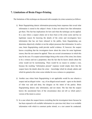 7. Limitations of Brain Finger-Printing

  The limitations of this technique are discussed with examples (in crime scenarios) as follows:


     1) Brain fingerprinting detects information-processing brain responses that reveal what
         information is stored in the subject’s brain. It does not detect how that information
         got there. This fact has implications for how and when the technique can be applied.
         In a case where a suspect claims not to have been at the crime scene and has no
         legitimate reason for knowing the details of the crime and investigators have
         information that has not been released to the public, brain fingerprinting can
         determine objectively whether or not the subject possesses that information. In such a
         case, brain fingerprinting could provide useful evidence. If, however, the suspect
         knows everything that the investigators know about the crime for some legitimate
         reason, then the test cannot be applied. There are several circumstances in which this
         may be the case. If a suspect acknowledges being at the scene of the crime, but claims
         to be a witness and not a perpetrator, then the fact that he knows details about the
         crime would not be incriminating. There would be no reason to conduct a test,
         because the resulting “information present” response would simply show that the
         suspect knew the details about the crime – knowledge which he already admits and
         which he gained at the crime scene whether he was a witness or a perpetrator.


     2) Another case where brain fingerprinting is not applicable would be one wherein a
         suspect and an alleged victim – say, of an alleged sexual assault – agree on the details
         of what was said and done, but disagree on the intent of the parties. Brain
         fingerprinting detects only information, and not intent. The fact that the suspect
         knows the uncontested facts of the circumstance does not tell us which party’s
         version of the intent is correct.


     3) In a case where the suspect knows everything that the investigators know because he
         has been exposed to all available information in a previous trial, there is no available
         information with which to construct probe stimuli, so a test cannot be conducted.
 