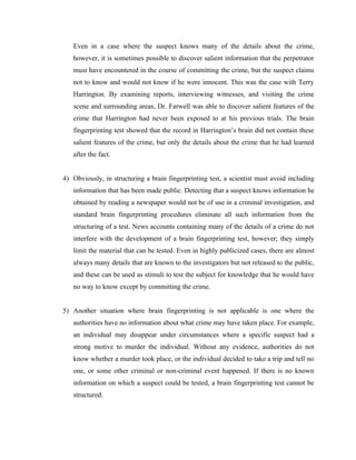 Even in a case where the suspect knows many of the details about the crime,
   however, it is sometimes possible to discover salient information that the perpetrator
   must have encountered in the course of committing the crime, but the suspect claims
   not to know and would not know if he were innocent. This was the case with Terry
   Harrington. By examining reports, interviewing witnesses, and visiting the crime
   scene and surrounding areas, Dr. Farwell was able to discover salient features of the
   crime that Harrington had never been exposed to at his previous trials. The brain
   fingerprinting test showed that the record in Harrington’s brain did not contain these
   salient features of the crime, but only the details about the crime that he had learned
   after the fact.


4) Obviously, in structuring a brain fingerprinting test, a scientist must avoid including
   information that has been made public. Detecting that a suspect knows information he
   obtained by reading a newspaper would not be of use in a criminal investigation, and
   standard brain fingerprinting procedures eliminate all such information from the
   structuring of a test. News accounts containing many of the details of a crime do not
   interfere with the development of a brain fingerprinting test, however; they simply
   limit the material that can be tested. Even in highly publicized cases, there are almost
   always many details that are known to the investigators but not released to the public,
   and these can be used as stimuli to test the subject for knowledge that he would have
   no way to know except by committing the crime.


5) Another situation where brain fingerprinting is not applicable is one where the
   authorities have no information about what crime may have taken place. For example,
   an individual may disappear under circumstances where a specific suspect had a
   strong motive to murder the individual. Without any evidence, authorities do not
   know whether a murder took place, or the individual decided to take a trip and tell no
   one, or some other criminal or non-criminal event happened. If there is no known
   information on which a suspect could be tested, a brain fingerprinting test cannot be
   structured.
 