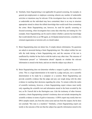 6) Similarly, brain fingerprinting is not applicable for general screening, for example, in
   general pre-employment or employee screening wherein any number of undesirable
   activities or intentions may be relevant. If the investigators have no idea what crime
   or undesirable act the individual may have committed, there is no way to structure
   appropriate stimuli to detect the telltale knowledge that would result from committing
   the crime. Brain fingerprinting can, however, be used for specific screening or
   focused screening, when investigators have some idea what they are looking for. For
   example, brain fingerprinting can be used to detect whether a person has knowledge
   that would identify him as an FBI agent, an Al-Qaeda-trained terrorist, a member of a
   criminal organization or terrorist cell, or a bomb maker.


7) Brain fingerprinting does not detect lies. It simply detects information. No questions
   are asked or answered during a brain fingerprinting test. The subject neither lies nor
   tells the truth during a brain fingerprinting test, and the outcome of the test is
   unaffected by whether he has lied or told the truth at any other time. The outcome of
   “information present” or “information absent” depends on whether the relevant
   information is stored in the brain, and not on what the subject says about it.


8) Brain fingerprinting does not determine whether a suspect is guilty or innocent of a
   crime. This is a legal determination to be made by a judge and jury, not a scientific
   determination to be made by a computer or a scientist. Brain fingerprinting can
   provide scientific evidence that the judge and jury can weigh along with the other
   evidence in reaching their decisions regarding the crime. To remain within the realm
   of scientific testimony, however, a brain fingerprinting expert witness must testify
   only regarding the scientific test and information stored in the brain revealed by the
   test, as Dr. Farwell did in the Harrington case. Like the testimony of other forensic
   scientists, a brain fingerprinting scientist’s testimony does not include interpreting the
   scientific evidence in terms of guilt or innocence. A DNA expert may testify that two
   DNA samples match, one from the crime scene and one from the suspect, but he does
   not conclude “this man is a murderer.” Similarly, a brain fingerprinting expert can
   testify to the outcome of the test that the subject has specific information stored in his
 