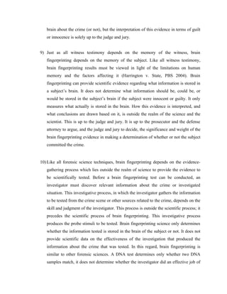 brain about the crime (or not), but the interpretation of this evidence in terms of guilt
   or innocence is solely up to the judge and jury.


9) Just as all witness testimony depends on the memory of the witness, brain
   fingerprinting depends on the memory of the subject. Like all witness testimony,
   brain fingerprinting results must be viewed in light of the limitations on human
   memory and the factors affecting it (Harrington v. State, PBS 2004). Brain
   fingerprinting can provide scientific evidence regarding what information is stored in
   a subject’s brain. It does not determine what information should be, could be, or
   would be stored in the subject’s brain if the subject were innocent or guilty. It only
   measures what actually is stored in the brain. How this evidence is interpreted, and
   what conclusions are drawn based on it, is outside the realm of the science and the
   scientist. This is up to the judge and jury. It is up to the prosecutor and the defense
   attorney to argue, and the judge and jury to decide, the significance and weight of the
   brain fingerprinting evidence in making a determination of whether or not the subject
   committed the crime.


10) Like all forensic science techniques, brain fingerprinting depends on the evidence-
   gathering process which lies outside the realm of science to provide the evidence to
   be scientifically tested. Before a brain fingerprinting test can be conducted, an
   investigator must discover relevant information about the crime or investigated
   situation. This investigative process, in which the investigator gathers the information
   to be tested from the crime scene or other sources related to the crime, depends on the
   skill and judgment of the investigator. This process is outside the scientific process; it
   precedes the scientific process of brain fingerprinting. This investigative process
   produces the probe stimuli to be tested. Brain fingerprinting science only determines
   whether the information tested is stored in the brain of the subject or not. It does not
   provide scientific data on the effectiveness of the investigation that produced the
   information about the crime that was tested. In this regard, brain fingerprinting is
   similar to other forensic sciences. A DNA test determines only whether two DNA
   samples match, it does not determine whether the investigator did an effective job of
 