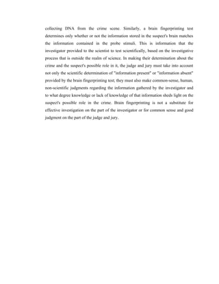 collecting DNA from the crime scene. Similarly, a brain fingerprinting test
determines only whether or not the information stored in the suspect's brain matches
the information contained in the probe stimuli. This is information that the
investigator provided to the scientist to test scientifically, based on the investigative
process that is outside the realm of science. In making their determination about the
crime and the suspect's possible role in it, the judge and jury must take into account
not only the scientific determination of "information present" or "information absent"
provided by the brain fingerprinting test; they must also make common-sense, human,
non-scientific judgments regarding the information gathered by the investigator and
to what degree knowledge or lack of knowledge of that information sheds light on the
suspect's possible role in the crime. Brain fingerprinting is not a substitute for
effective investigation on the part of the investigator or for common sense and good
judgment on the part of the judge and jury.
 
