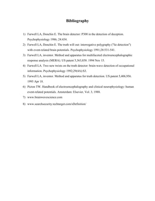 Bibliography


1) Farwell LA, Donchin E. The brain detector: P300 in the detection of deception.
   Psychophysiology 1986; 24:434.
2) Farwell LA, Donchin E. The truth will out: interrogative polygraphy ("lie detection")
   with event-related brain potentials. Psychophysiology 1991;28:531-541.
3) Farwell LA, inventor. Method and apparatus for multifaceted electroencephalographic
   response analysis (MERA). US patent 5,363,858. 1994 Nov 15.
4) Farwell LA. Two new twists on the truth detector: brain-wave detection of occupational
   information. Psychophysiology 1992;29(4A):S3.
5) Farwell LA, inventor. Method and apparatus for truth detection. US patent 5,406,956.
   1995 Apr 18.
6) Picton TW. Handbook of electroencephalography and clinical neurophysiology: human
   event-related potentials. Amsterdam: Elsevier, Vol. 3, 1988.
7) www.brainwavescience.com

8) www.searchsecurity.techtarget.com/sDefinition/
 
