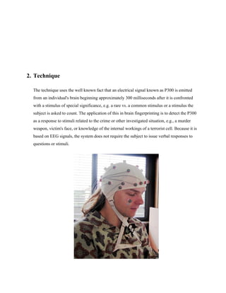 2. Technique

  The technique uses the well known fact that an electrical signal known as P300 is emitted
  from an individual's brain beginning approximately 300 milliseconds after it is confronted
  with a stimulus of special significance, e.g. a rare vs. a common stimulus or a stimulus the
  subject is asked to count. The application of this in brain fingerprinting is to detect the P300
  as a response to stimuli related to the crime or other investigated situation, e.g., a murder
  weapon, victim's face, or knowledge of the internal workings of a terrorist cell. Because it is
  based on EEG signals, the system does not require the subject to issue verbal responses to
  questions or stimuli.
 