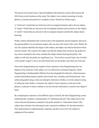 The person to be tested wears a special headband with electronic sensors that measure the
EEG from several locations on the scalp. The subject views stimuli consisting of words,
phrases, or pictures presented on a computer screen. Stimuli are of three types:

1) “irrelevant” stimuli that are irrelevant to the investigated situation and to the test subject,
2) “target” stimuli that are relevant to the investigated situation and are known to the subject,
3) “probe” stimuli that are relevant to the investigated situation and that the subject denies
knowing.

Probes contain information that is known only to the perpetrator and investigators and not to
the general public or to an innocent suspect who was not at the scene of the crime. Before the
test, the scientist identifies the targets to the subject, and makes sure that he/she knows these
relevant stimuli. The scientist also makes sure that the subject does not know the probes for
any reason unrelated to the crime, and that the subject denies knowing the probes. The
subject is told why the probes are significant (e.g., “You will see several items, one of which
is the murder weapon”), but is not told which items are the probes and which are irrelevant.

Since brain fingerprinting uses cognitive brain responses, brain fingerprinting does not
depend on the emotions of the subject, nor is it affected by emotional responses. Brain
fingerprinting is fundamentally different from the polygraph (lie-detector), which measures
emotion-based physiological signals such as heart rate, sweating, and blood pressure. Also,
unlike polygraph testing, it does not attempt to determine whether or not the subject is lying
or telling the truth. Rather, it measures the subject’s brain response to relevant words,
phrases, or pictures to detect whether or not the relevant information is stored in the subject’s
brain.

By comparing the responses to the different types of stimuli, the brain fingerprinting system
mathematically computes a determination of “information present” (the subject knows the
crime-relevant information contained in the probe stimuli) or “information absent” (the
subject does not know the information) and a statistical confidence for the determination.
This determination is mathematically computed, and does not involve the subjective
judgment of the scientist.
 