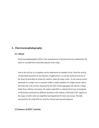 3. Electroencephalography

  3.1.About

     Electroencephalography (EEG) is the measurement of electrical activity produced by the
     brain as recorded from electrodes placed on the scalp.




     Just as the activity in a computer can be understood on multiple levels, from the activity
     of individual transistors to the function of applications, so can the electrical activity of
     the brain be described on relatively small to relatively large scales. At one end are action
     potentials in a single axon or currents within a single dendrite of a single neuron, and at
     the other end is the activity measured by the EEG which aggregates the electric voltage
     fields from millions of neurons. So-called scalp EEG is collected from tens to hundreds
     of electrodes positioned on different locations at the surface of the head. EEG signals (in
     the range of milli-volts) are amplified and digitalized for later processing. The data
     measured by the scalp EEG are used for clinical and research purposes.




  3.2.Source of EEG Activity
 