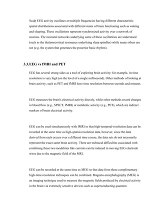 Scalp EEG activity oscillates at multiple frequencies having different characteristic
   spatial distributions associated with different states of brain functioning such as waking
   and sleeping. These oscillations represent synchronized activity over a network of
   neurons. The neuronal networks underlying some of these oscillations are understood
   (such as the thalamocortical resonance underlying sleep spindles) while many others are
   not (e.g. the system that generates the posterior basic rhythm).




3.3.EEG vs fMRI and PET

   EEG has several strong sides as a tool of exploring brain activity; for example, its time
   resolution is very high (on the level of a single millisecond). Other methods of looking at
   brain activity, such as PET and fMRI have time resolution between seconds and minutes.




   EEG measures the brain's electrical activity directly, while other methods record changes
   in blood flow (e.g., SPECT, fMRI) or metabolic activity (e.g., PET), which are indirect
   markers of brain electrical activity.




   EEG can be used simultaneously with fMRI so that high-temporal-resolution data can be
   recorded at the same time as high-spatial-resolution data, however, since the data
   derived from each occurs over a different time course, the data sets do not necessarily
   represent the exact same brain activity. There are technical difficulties associated with
   combining these two modalities like currents can be induced in moving EEG electrode
   wires due to the magnetic field of the MRI.




   EEG can be recorded at the same time as MEG so that data from these complimentary
   high-time-resolution techniques can be combined. Magneto-encephalography (MEG) is
   an imaging technique used to measure the magnetic fields produced by electrical activity
   in the brain via extremely sensitive devices such as superconducting quantum
 