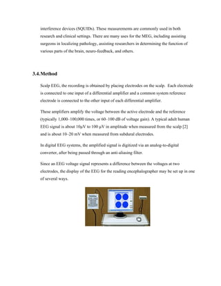 interference devices (SQUIDs). These measurements are commonly used in both
   research and clinical settings. There are many uses for the MEG, including assisting
   surgeons in localizing pathology, assisting researchers in determining the function of
   various parts of the brain, neuro-feedback, and others.




3.4.Method

   Scalp EEG, the recording is obtained by placing electrodes on the scalp. Each electrode
   is connected to one input of a differential amplifier and a common system reference
   electrode is connected to the other input of each differential amplifier.

   These amplifiers amplify the voltage between the active electrode and the reference
   (typically 1,000–100,000 times, or 60–100 dB of voltage gain). A typical adult human
   EEG signal is about 10µV to 100 µV in amplitude when measured from the scalp [2]
   and is about 10–20 mV when measured from subdural electrodes.

   In digital EEG systems, the amplified signal is digitized via an analog-to-digital
   converter, after being passed through an anti-aliasing filter.

   Since an EEG voltage signal represents a difference between the voltages at two
   electrodes, the display of the EEG for the reading encephalographer may be set up in one
   of several ways.
 