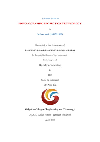 A Seminar Report on
3D HOLOGRAPHIC PROJECTION TECHNOLOGY
by
Safwan sadi (1609721085)
Submitted to the department of
ELECTRONICS AND ELECTRONICS ENGINEERING
In the partial fulfilment of the requirements
for the degree of
Bachelor of technology
In
EEE
Under the guidance of
Mr. Amit Rai
Galgotias College of Engineering and Technology
Dr. A.P.J Abdul Kalam Technical University
April, 2020
 