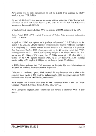 AMAZON WEB SERVICE Page 10
AWS revenue was not stated separately in the past, but in 2012 it was estimated by industry
watchers at over US$1.5 billion.
On May 13, 2013, AWS was awarded an Agency Authority to Operate (ATO) from the U.S.
Department of Health and Human Services (HHS) under the Federal Risk and Authorization
Management Program (FedRAMP).
In October 2013, it was revealed that AWS was awarded a $600M contract with the CIA.
During August 2014, AWS received Department of Defense-Wide provisional authorization
for all U.S. Regions.
In April 2015, AWS was reported to be profitable, with sales of US$1.57 billion in the first
quarter of the year, and US$265 million of operating income. Founder Jeff Bezos described it
as a fast-growing US$5 billion business; analysts described it as "surprisingly more profitable
than forecast".In October 2015, Amazon.com said in its Q3 earnings report that AWS's
operating income was $521 million, with operating margins at 25 percent. AWS's Q3 2015
revenue was $2.1 billion, a 78% increase from Q3 2014's revenue of $1.17 billion. Q4 2015
revenue for the AWS segment increased 69.5% y/y to $2.4 billion with 28.5% operating
margin, making AWS nearly a $10 billion run rate business (actual: $9.6 billion).
In 2015, Gartner estimated that AWS customers are deploying 10x more infrastructures on
AWS than the combined adoption of the next 14 providers.
During the 2015 re:Invent keynote, AWS disclosed that they have more than a million active
customers every month in 190 countries, including nearly 2,000 government agencies, 5,000
education institutions and more than 17,500 nonprofits.
AWS adoption has increased since launch in 2006. Customers include NASA, the Obama
Campaign, Pinterest, Kempinski Hotels, Netflix, Infor, the CIA.
AWS Distinguished Engineer James Hamilton has also provided a timeline of AWS' 10 year
history.
 