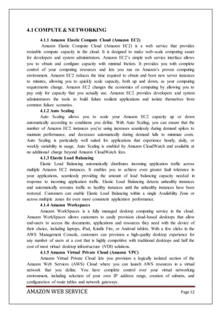 AMAZON WEB SERVICE Page 12
4.1 COMPUTE & NETWORKING
4.1.1 Amazon Elastic Compute Cloud (Amazon EC2)
Amazon Elastic Compute Cloud (Amazon EC2) is a web service that provides
resizable compute capacity in the cloud. It is designed to make web-scale computing easier
for developers and system administrators. Amazon EC2’s simple web service interface allows
you to obtain and configure capacity with minimal friction. It provides you with complete
control of your computing resources and lets you run on Amazon’s proven computing
environment. Amazon EC2 reduces the time required to obtain and boot new server instances
to minutes, allowing you to quickly scale capacity, both up and down, as your computing
requirements change. Amazon EC2 changes the economics of computing by allowing you to
pay only for capacity that you actually use. Amazon EC2 provides developers and system
administrators the tools to build failure resilient applications and isolate themselves from
common failure scenarios.
4.1.2 Auto Scaling
Auto Scaling allows you to scale your Amazon EC2 capacity up or down
automatically according to conditions you define. With Auto Scaling, you can ensure that the
number of Amazon EC2 instances you’re using increases seamlessly during demand spikes to
maintain performance, and decreases automatically during demand lulls to minimize costs.
Auto Scaling is particularly well suited for applications that experience hourly, daily, or
weekly variability in usage. Auto Scaling is enabled by Amazon CloudWatch and available at
no additional charge beyond Amazon CloudWatch fees.
4.1.3 Elastic Load Balancing
Elastic Load Balancing automatically distributes incoming application traffic across
multiple Amazon EC2 instances. It enables you to achieve even greater fault tolerance in
your applications, seamlessly providing the amount of load balancing capacity needed in
response to incoming application traffic. Elastic Load Balancing detects unhealthy instances
and automatically reroutes traffic to healthy instances until the unhealthy instances have been
restored. Customers can enable Elastic Load Balancing within a single Availability Zone or
across multiple zones for even more consistent application performance.
4.1.4 Amazon Workspaces
Amazon WorkSpaces is a fully managed desktop computing service in the cloud.
Amazon WorkSpaces allows customers to easily provision cloud-based desktops that allow
end-users to access the documents, applications and resources they need with the device of
their choice, including laptops, iPad, Kindle Fire, or Android tablets. With a few clicks in the
AWS Management Console, customers can provision a high-quality desktop experience for
any number of users at a cost that is highly competitive with traditional desktops and half the
cost of most virtual desktop infrastructure (VDI) solutions.
4.1.5 Amazon Virtual Private Cloud (Amazon VPC)
Amazon Virtual Private Cloud lets you provision a logically isolated section of the
Amazon Web Services (AWS) Cloud where you can launch AWS resources in a virtual
network that you define. You have complete control over your virtual networking
environment, including selection of your own IP address range, creation of subnets, and
configuration of route tables and network gateways.
 