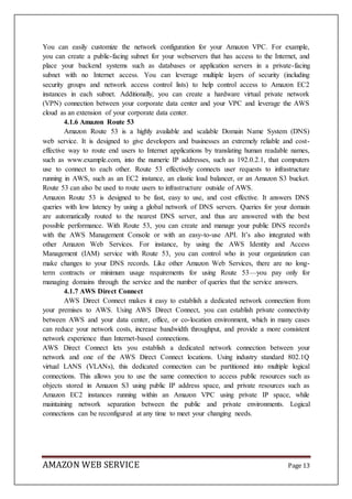 AMAZON WEB SERVICE Page 13
You can easily customize the network configuration for your Amazon VPC. For example,
you can create a public-facing subnet for your webservers that has access to the Internet, and
place your backend systems such as databases or application servers in a private-facing
subnet with no Internet access. You can leverage multiple layers of security (including
security groups and network access control lists) to help control access to Amazon EC2
instances in each subnet. Additionally, you can create a hardware virtual private network
(VPN) connection between your corporate data center and your VPC and leverage the AWS
cloud as an extension of your corporate data center.
4.1.6 Amazon Route 53
Amazon Route 53 is a highly available and scalable Domain Name System (DNS)
web service. It is designed to give developers and businesses an extremely reliable and cost-
effective way to route end users to Internet applications by translating human readable names,
such as www.example.com, into the numeric IP addresses, such as 192.0.2.1, that computers
use to connect to each other. Route 53 effectively connects user requests to infrastructure
running in AWS, such as an EC2 instance, an elastic load balancer, or an Amazon S3 bucket.
Route 53 can also be used to route users to infrastructure outside of AWS.
Amazon Route 53 is designed to be fast, easy to use, and cost effective. It answers DNS
queries with low latency by using a global network of DNS servers. Queries for your domain
are automatically routed to the nearest DNS server, and thus are answered with the best
possible performance. With Route 53, you can create and manage your public DNS records
with the AWS Management Console or with an easy-to-use API. It’s also integrated with
other Amazon Web Services. For instance, by using the AWS Identity and Access
Management (IAM) service with Route 53, you can control who in your organization can
make changes to your DNS records. Like other Amazon Web Services, there are no long-
term contracts or minimum usage requirements for using Route 53—you pay only for
managing domains through the service and the number of queries that the service answers.
4.1.7 AWS Direct Connect
AWS Direct Connect makes it easy to establish a dedicated network connection from
your premises to AWS. Using AWS Direct Connect, you can establish private connectivity
between AWS and your data center, office, or co-location environment, which in many cases
can reduce your network costs, increase bandwidth throughput, and provide a more consistent
network experience than Internet-based connections.
AWS Direct Connect lets you establish a dedicated network connection between your
network and one of the AWS Direct Connect locations. Using industry standard 802.1Q
virtual LANS (VLANs), this dedicated connection can be partitioned into multiple logical
connections. This allows you to use the same connection to access public resources such as
objects stored in Amazon S3 using public IP address space, and private resources such as
Amazon EC2 instances running within an Amazon VPC using private IP space, while
maintaining network separation between the public and private environments. Logical
connections can be reconfigured at any time to meet your changing needs.
 