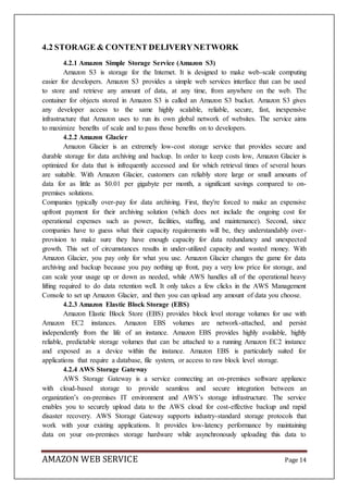 AMAZON WEB SERVICE Page 14
4.2 STORAGE & CONTENT DELIVERYNETWORK
4.2.1 Amazon Simple Storage Service (Amazon S3)
Amazon S3 is storage for the Internet. It is designed to make web-scale computing
easier for developers. Amazon S3 provides a simple web services interface that can be used
to store and retrieve any amount of data, at any time, from anywhere on the web. The
container for objects stored in Amazon S3 is called an Amazon S3 bucket. Amazon S3 gives
any developer access to the same highly scalable, reliable, secure, fast, inexpensive
infrastructure that Amazon uses to run its own global network of websites. The service aims
to maximize benefits of scale and to pass those benefits on to developers.
4.2.2 Amazon Glacier
Amazon Glacier is an extremely low-cost storage service that provides secure and
durable storage for data archiving and backup. In order to keep costs low, Amazon Glacier is
optimized for data that is infrequently accessed and for which retrieval times of several hours
are suitable. With Amazon Glacier, customers can reliably store large or small amounts of
data for as little as $0.01 per gigabyte per month, a significant savings compared to on-
premises solutions.
Companies typically over-pay for data archiving. First, they're forced to make an expensive
upfront payment for their archiving solution (which does not include the ongoing cost for
operational expenses such as power, facilities, staffing, and maintenance). Second, since
companies have to guess what their capacity requirements will be, they understandably over-
provision to make sure they have enough capacity for data redundancy and unexpected
growth. This set of circumstances results in under-utilized capacity and wasted money. With
Amazon Glacier, you pay only for what you use. Amazon Glacier changes the game for data
archiving and backup because you pay nothing up front, pay a very low price for storage, and
can scale your usage up or down as needed, while AWS handles all of the operational heavy
lifting required to do data retention well. It only takes a few clicks in the AWS Management
Console to set up Amazon Glacier, and then you can upload any amount of data you choose.
4.2.3 Amazon Elastic Block Storage (EBS)
Amazon Elastic Block Store (EBS) provides block level storage volumes for use with
Amazon EC2 instances. Amazon EBS volumes are network-attached, and persist
independently from the life of an instance. Amazon EBS provides highly available, highly
reliable, predictable storage volumes that can be attached to a running Amazon EC2 instance
and exposed as a device within the instance. Amazon EBS is particularly suited for
applications that require a database, file system, or access to raw block level storage.
4.2.4 AWS Storage Gateway
AWS Storage Gateway is a service connecting an on-premises software appliance
with cloud-based storage to provide seamless and secure integration between an
organization’s on-premises IT environment and AWS’s storage infrastructure. The service
enables you to securely upload data to the AWS cloud for cost-effective backup and rapid
disaster recovery. AWS Storage Gateway supports industry-standard storage protocols that
work with your existing applications. It provides low-latency performance by maintaining
data on your on-premises storage hardware while asynchronously uploading this data to
 