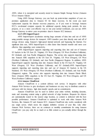 AMAZON WEB SERVICE Page 15
AWS, where it is encrypted and securely stored in Amazon Simple Storage Service (Amazon
S3) or Amazon Glacier.
Using AWS Storage Gateway, you can back up point-in-time snapshots of your on-
premises application data to Amazon S3 for future recovery. In the event you need
replacement capacity for disaster recovery purposes, or if you want to leverage Amazon
EC2’s on-demand compute capacity for additional capacity during peak periods, for new
projects, or as a more cost-effective way to run your normal workloads, you can use AWS
Storage Gateway to mirror your on-premises data to Amazon EC2 instances.
4.2.5 AWS Import/Export
AWS Import/Export accelerates moving large amounts of data into and out of AWS
using portable storage devices for transport. AWS transfers your data directly onto and off of
storage devices using Amazon’s high-speed internal network and bypassing the Internet. For
significant data sets, AWS Import/Export is often faster than Internet transfer and more cost
effective than upgrading your connectivity.
AWS Import/Export supports importing and exporting data into and out of Amazon
S3 buckets in the US East (N. Virginia), US West (Oregon), US West (Northern California),
EU (Ireland), and Asia Pacific (Singapore) Regions. The service also supports importing data
into Amazon EBS snapshots in the US East (N. Virginia), US West (Oregon), US West
(Northern California), EU (Ireland), and Asia Pacific (Singapore) Regions. In addition, AWS
Import/Export supports importing data into Amazon Glacier in the US East (N. Virginia), US
West (Oregon), US West (Northern California), and EU (Ireland).AWS Import/Export
supports importing and exporting data into and out of Amazon S3 buckets in the US
Standard, US West (Oregon), US West (Northern California), EU (Ireland), and Asia Pacific
(Singapore) regions. The service also supports importing data into Amazon Elastic Block
Store (Amazon EBS) snapshots in the US East (N. Virginia), US West (Oregon), and US
West (Northern California) regions.
4.2.6 Amazon CloudFront
Amazon CloudFront is a content delivery web service. It integrates with other
Amazon Web Services to give developers and businesses an easy way to distribute content to
end users with low latency, high data transfer speeds, and no commitments.
Amazon CloudFront can be used to deliver your entire website, including dynamic,
static and streaming content using a global network of edge locations. Requests for objects
are automatically routed to the nearest edge location, so content is delivered with the best
possible performance. Amazon CloudFront is optimized to work with other Amazon Web
Services, like Amazon S3 and Amazon EC2. Amazon CloudFront also works seamlessly with
any origin server, which stores the original, definitive versions of your files. Like other
Amazon Web Services, there are no contracts or monthly commitments for using Amazon
CloudFront—you pay only for as much or as little content as you actually deliver through the
service.
 