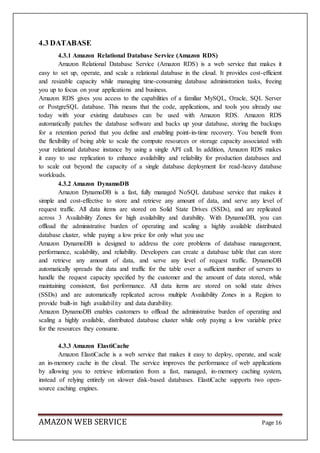 AMAZON WEB SERVICE Page 16
4.3 DATABASE
4.3.1 Amazon Relational Database Service (Amazon RDS)
Amazon Relational Database Service (Amazon RDS) is a web service that makes it
easy to set up, operate, and scale a relational database in the cloud. It provides cost-efficient
and resizable capacity while managing time-consuming database administration tasks, freeing
you up to focus on your applications and business.
Amazon RDS gives you access to the capabilities of a familiar MySQL, Oracle, SQL Server
or PostgreSQL database. This means that the code, applications, and tools you already use
today with your existing databases can be used with Amazon RDS. Amazon RDS
automatically patches the database software and backs up your database, storing the backups
for a retention period that you define and enabling point-in-time recovery. You benefit from
the flexibility of being able to scale the compute resources or storage capacity associated with
your relational database instance by using a single API call. In addition, Amazon RDS makes
it easy to use replication to enhance availability and reliability for production databases and
to scale out beyond the capacity of a single database deployment for read-heavy database
workloads.
4.3.2 Amazon DynamoDB
Amazon DynamoDB is a fast, fully managed NoSQL database service that makes it
simple and cost-effective to store and retrieve any amount of data, and serve any level of
request traffic. All data items are stored on Solid State Drives (SSDs), and are replicated
across 3 Availability Zones for high availability and durability. With DynamoDB, you can
offload the administrative burden of operating and scaling a highly available distributed
database cluster, while paying a low price for only what you use
Amazon DynamoDB is designed to address the core problems of database management,
performance, scalability, and reliability. Developers can create a database table that can store
and retrieve any amount of data, and serve any level of request traffic. DynamoDB
automatically spreads the data and traffic for the table over a sufficient number of servers to
handle the request capacity specified by the customer and the amount of data stored, while
maintaining consistent, fast performance. All data items are stored on solid state drives
(SSDs) and are automatically replicated across multiple Availability Zones in a Region to
provide built-in high availability and data durability.
Amazon DynamoDB enables customers to offload the administrative burden of operating and
scaling a highly available, distributed database cluster while only paying a low variable price
for the resources they consume.
4.3.3 Amazon ElastiCache
Amazon ElastiCache is a web service that makes it easy to deploy, operate, and scale
an in-memory cache in the cloud. The service improves the performance of web applications
by allowing you to retrieve information from a fast, managed, in-memory caching system,
instead of relying entirely on slower disk-based databases. ElastiCache supports two open-
source caching engines.
 
