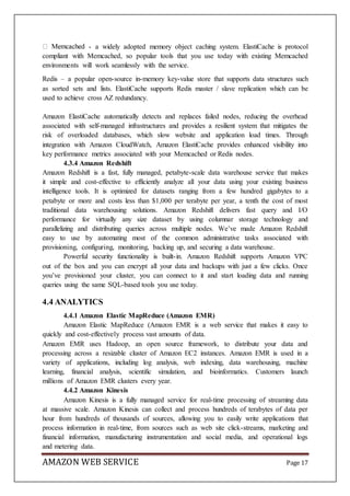 AMAZON WEB SERVICE Page 17
- a widely adopted memory object caching system. ElastiCache is protocol
compliant with Memcached, so popular tools that you use today with existing Memcached
environments will work seamlessly with the service.
Redis – a popular open-source in-memory key-value store that supports data structures such
as sorted sets and lists. ElastiCache supports Redis master / slave replication which can be
used to achieve cross AZ redundancy.
Amazon ElastiCache automatically detects and replaces failed nodes, reducing the overhead
associated with self-managed infrastructures and provides a resilient system that mitigates the
risk of overloaded databases, which slow website and application load times. Through
integration with Amazon CloudWatch, Amazon ElastiCache provides enhanced visibility into
key performance metrics associated with your Memcached or Redis nodes.
4.3.4 Amazon Redshift
Amazon Redshift is a fast, fully managed, petabyte-scale data warehouse service that makes
it simple and cost-effective to efficiently analyze all your data using your existing business
intelligence tools. It is optimized for datasets ranging from a few hundred gigabytes to a
petabyte or more and costs less than $1,000 per terabyte per year, a tenth the cost of most
traditional data warehousing solutions. Amazon Redshift delivers fast query and I/O
performance for virtually any size dataset by using columnar storage technology and
parallelizing and distributing queries across multiple nodes. We’ve made Amazon Redshift
easy to use by automating most of the common administrative tasks associated with
provisioning, configuring, monitoring, backing up, and securing a data warehouse.
Powerful security functionality is built-in. Amazon Redshift supports Amazon VPC
out of the box and you can encrypt all your data and backups with just a few clicks. Once
you’ve provisioned your cluster, you can connect to it and start loading data and running
queries using the same SQL-based tools you use today.
4.4 ANALYTICS
4.4.1 Amazon Elastic MapReduce (Amazon EMR)
Amazon Elastic MapReduce (Amazon EMR is a web service that makes it easy to
quickly and cost-effectively process vast amounts of data.
Amazon EMR uses Hadoop, an open source framework, to distribute your data and
processing across a resizable cluster of Amazon EC2 instances. Amazon EMR is used in a
variety of applications, including log analysis, web indexing, data warehousing, machine
learning, financial analysis, scientific simulation, and bioinformatics. Customers launch
millions of Amazon EMR clusters every year.
4.4.2 Amazon Kinesis
Amazon Kinesis is a fully managed service for real-time processing of streaming data
at massive scale. Amazon Kinesis can collect and process hundreds of terabytes of data per
hour from hundreds of thousands of sources, allowing you to easily write applications that
process information in real-time, from sources such as web site click-streams, marketing and
financial information, manufacturing instrumentation and social media, and operational logs
and metering data.
 