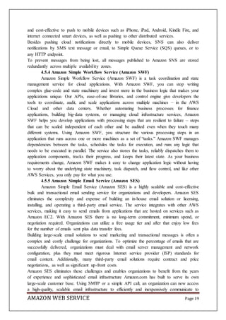 AMAZON WEB SERVICE Page 19
and cost-effective to push to mobile devices such as iPhone, iPad, Android, Kindle Fire, and
internet connected smart devices, as well as pushing to other distributed services.
Besides pushing cloud notifications directly to mobile devices, SNS can also deliver
notifications by SMS text message or email, to Simple Queue Service (SQS) queues, or to
any HTTP endpoint.
To prevent messages from being lost, all messages published to Amazon SNS are stored
redundantly across multiple availability zones.
4.5.4 Amazon Simple Workflow Service (Amazon SWF)
Amazon Simple Workflow Service (Amazon SWF) is a task coordination and state
management service for cloud applications. With Amazon SWF, you can stop writing
complex glue-code and state machinery and invest more in the business logic that makes your
applications unique. Our APIs, ease-of-use libraries, and control engine give developers the
tools to coordinate, audit, and scale applications across multiple machines – in the AWS
Cloud and other data centers. Whether automating business processes for finance
applications, building big-data systems, or managing cloud infrastructure services, Amazon
SWF helps you develop applications with processing steps that are resilient to failure – steps
that can be scaled independent of each other and be audited even when they touch many
different systems. Using Amazon SWF, you structure the various processing steps in an
application that runs across one or more machines as a set of “tasks.” Amazon SWF manages
dependencies between the tasks, schedules the tasks for execution, and runs any logic that
needs to be executed in parallel. The service also stores the tasks, reliably dispatches them to
application components, tracks their progress, and keeps their latest state. As your business
requirements change, Amazon SWF makes it easy to change application logic without having
to worry about the underlying state machinery, task dispatch, and flow control, and like other
AWS Services, you only pay for what you use.
4.5.5 Amazon Simple Email Service (Amazon SES)
Amazon Simple Email Service (Amazon SES) is a highly scalable and cost-effective
bulk and transactional email sending service for organizations and developers. Amazon SES
eliminates the complexity and expense of building an in-house email solution or licensing,
installing, and operating a third-party email service. The service integrates with other AWS
services, making it easy to send emails from applications that are hosted on services such as
Amazon EC2. With Amazon SES there is no long-term commitment, minimum spend, or
negotiation required. Organizations can utilize a free usage tier and after that enjoy low fees
for the number of emails sent plus data transfer fees.
Building large-scale email solutions to send marketing and transactional messages is often a
complex and costly challenge for organizations. To optimize the percentage of emails that are
successfully delivered, organizations must deal with email server management and network
configuration, plus they must meet rigorous Internet service provider (ISP) standards for
email content. Additionally, many third-party email solutions require contract and price
negotiations, as well as significant up-front costs.
Amazon SES eliminates these challenges and enables organizations to benefit from the years
of experience and sophisticated email infrastructure Amazon.com has built to serve its own
large-scale customer base. Using SMTP or a simple API call, an organization can now access
a high-quality, scalable email infrastructure to efficiently and inexpensively communicate to
 