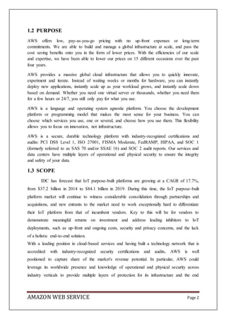 AMAZON WEB SERVICE Page 2
1.2 PURPOSE
AWS offers low, pay-as-you-go pricing with no up-front expenses or long-term
commitments. We are able to build and manage a global infrastructure at scale, and pass the
cost saving benefits onto you in the form of lower prices. With the efficiencies of our scale
and expertise, we have been able to lower our prices on 15 different occasions over the past
four years.
AWS provides a massive global cloud infrastructure that allows you to quickly innovate,
experiment and iterate. Instead of waiting weeks or months for hardware, you can instantly
deploy new applications, instantly scale up as your workload grows, and instantly scale down
based on demand. Whether you need one virtual server or thousands, whether you need them
for a few hours or 24/7, you still only pay for what you use.
AWS is a language and operating system agnostic platform. You choose the development
platform or programming model that makes the most sense for your business. You can
choose which services you use, one or several, and choose how you use them. This flexibility
allows you to focus on innovation, not infrastructure.
AWS is a secure, durable technology platform with industry-recognized certifications and
audits: PCI DSS Level 1, ISO 27001, FISMA Moderate, FedRAMP, HIPAA, and SOC 1
(formerly referred to as SAS 70 and/or SSAE 16) and SOC 2 audit reports. Our services and
data centers have multiple layers of operational and physical security to ensure the integrity
and safety of your data.
1.3 SCOPE
IDC has forecast that IoT purpose-built platforms are growing at a CAGR of 17.7%,
from $37.2 billion in 2014 to $84.1 billion in 2019. During this time, the IoT purpose-built
platform market will continue to witness considerable consolidation through partnerships and
acquisitions, and new entrants to the market need to work exceptionally hard to differentiate
their IoT platform from that of incumbent vendors. Key to this will be for vendors to
demonstrate meaningful returns on investment and address leading inhibitors to IoT
deployments, such as up-front and ongoing costs, security and privacy concerns, and the lack
of a holistic end-to-end solution.
With a leading position in cloud-based services and having built a technology network that is
accredited with industry-recognized security certifications and audits, AWS is well
positioned to capture share of the market's revenue potential. In particular, AWS could
leverage its worldwide presence and knowledge of operational and physical security across
industry verticals to provide multiple layers of protection for its infrastructure and the end
 