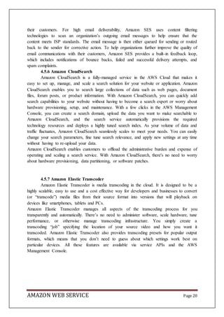 AMAZON WEB SERVICE Page 20
their customers. For high email deliverability, Amazon SES uses content filtering
technologies to scan an organization’s outgoing email messages to help ensure that the
content meets ISP standards. The email message is then either queued for sending or routed
back to the sender for corrective action. To help organizations further improve the quality of
email communications with their customers, Amazon SES provides a built-in feedback loop,
which includes notifications of bounce backs, failed and successful delivery attempts, and
spam complaints.
4.5.6 Amazon CloudSearch
Amazon CloudSearch is a fully-managed service in the AWS Cloud that makes it
easy to set up, manage, and scale a search solution for your website or application. Amazon
CloudSearch enables you to search large collections of data such as web pages, document
files, forum posts, or product information. With Amazon CloudSearch, you can quickly add
search capabilities to your website without having to become a search expert or worry about
hardware provisioning, setup, and maintenance. With a few clicks in the AWS Management
Console, you can create a search domain, upload the data you want to make searchable to
Amazon CloudSearch, and the search service automatically provisions the required
technology resources and deploys a highly tuned search index. As your volume of data and
traffic fluctuates, Amazon CloudSearch seamlessly scales to meet your needs. You can easily
change your search parameters, fine tune search relevance, and apply new settings at any time
without having to re-upload your data.
Amazon CloudSearch enables customers to offload the administrative burden and expense of
operating and scaling a search service. With Amazon CloudSearch, there's no need to worry
about hardware provisioning, data partitioning, or software patches.
4.5.7 Amazon Elastic Transcoder
Amazon Elastic Transcoder is media transcoding in the cloud. It is designed to be a
highly scalable, easy to use and a cost effective way for developers and businesses to convert
(or “transcode”) media files from their source format into versions that will playback on
devices like smartphones, tablets and PCs.
Amazon Elastic Transcoder manages all aspects of the transcoding process for you
transparently and automatically. There’s no need to administer software, scale hardware, tune
performance, or otherwise manage transcoding infrastructure. You simply create a
transcoding “job” specifying the location of your source video and how you want it
transcoded. Amazon Elastic Transcoder also provides transcoding presets for popular output
formats, which means that you don’t need to guess about which settings work best on
particular devices. All these features are available via service APIs and the AWS
Management Console.
 